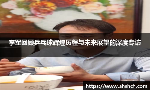 李军回顾乒乓球辉煌历程与未来展望的深度专访